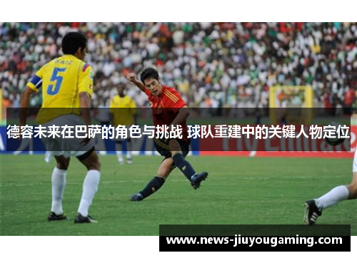 德容未来在巴萨的角色与挑战 球队重建中的关键人物定位