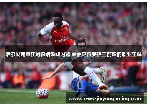 维尔贝克曾在阿森纳锋线闪耀 盘点这位英格兰前锋的职业生涯