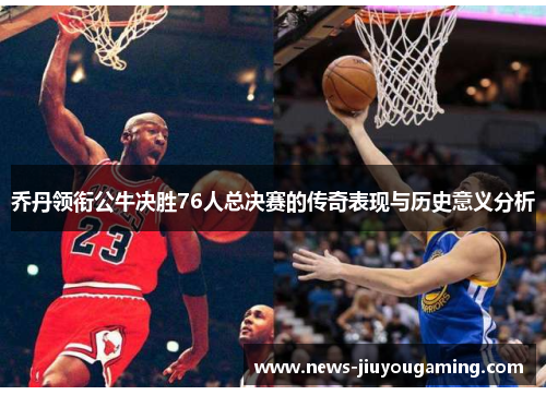 乔丹领衔公牛决胜76人总决赛的传奇表现与历史意义分析