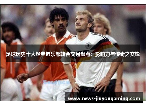 足球历史十大经典俱乐部转会交易盘点：影响力与传奇之交锋