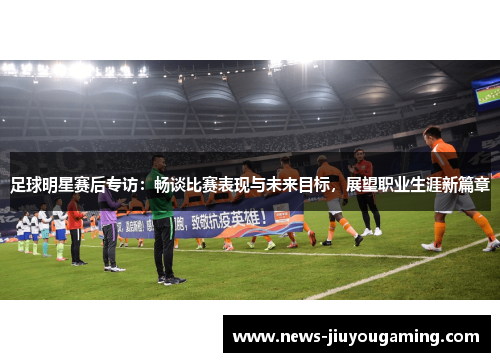 足球明星赛后专访：畅谈比赛表现与未来目标，展望职业生涯新篇章