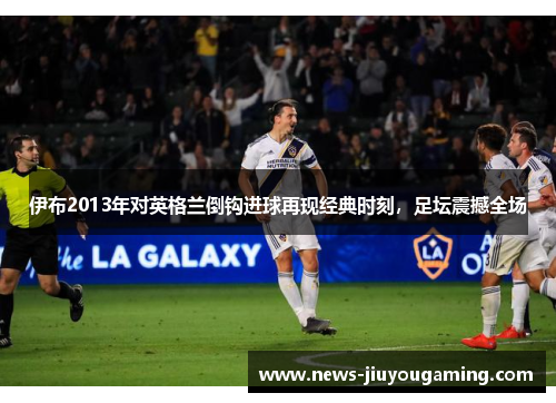 伊布2013年对英格兰倒钩进球再现经典时刻，足坛震撼全场