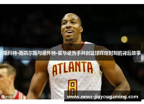 斯科特·斯凯尔斯与德怀特·霍华德携手共创篮球辉煌时刻的背后故事