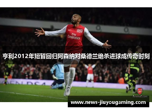 亨利2012年短暂回归阿森纳对桑德兰绝杀进球成传奇时刻