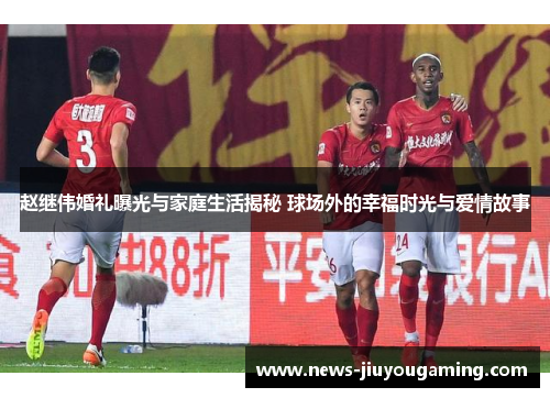 赵继伟婚礼曝光与家庭生活揭秘 球场外的幸福时光与爱情故事