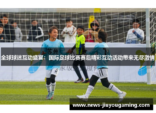全球球迷互动盛宴：国际足球比赛赛后精彩互动活动带来无尽激情