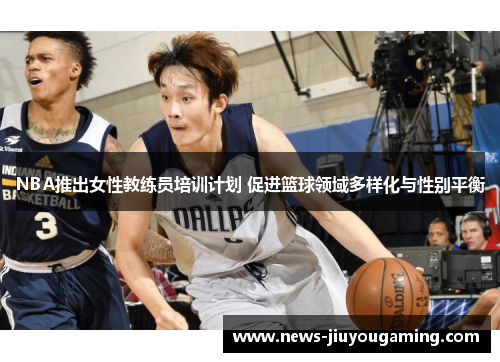 NBA推出女性教练员培训计划 促进篮球领域多样化与性别平衡