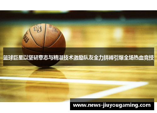 篮球巨星以坚韧意志与精湛技术激励队友全力拼搏引爆全场热血竞技