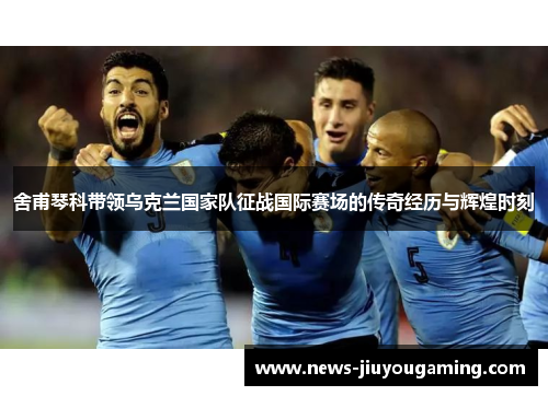 舍甫琴科带领乌克兰国家队征战国际赛场的传奇经历与辉煌时刻