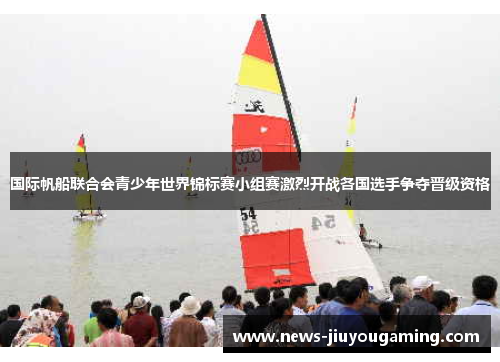 国际帆船联合会青少年世界锦标赛小组赛激烈开战各国选手争夺晋级资格