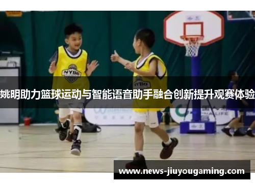 姚明助力篮球运动与智能语音助手融合创新提升观赛体验