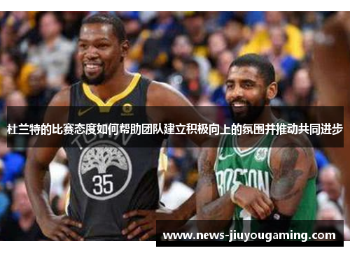 杜兰特的比赛态度如何帮助团队建立积极向上的氛围并推动共同进步