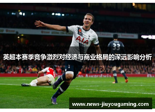 英超本赛季竞争激烈对经济与商业格局的深远影响分析