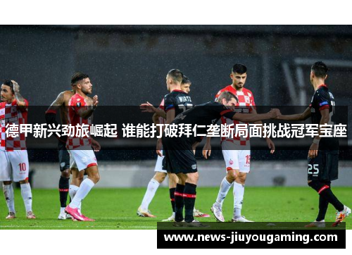 德甲新兴劲旅崛起 谁能打破拜仁垄断局面挑战冠军宝座