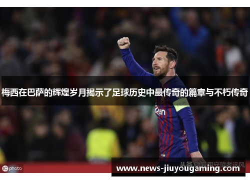 梅西在巴萨的辉煌岁月揭示了足球历史中最传奇的篇章与不朽传奇