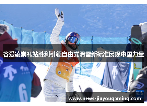 谷爱凌崇礼站胜利引领自由式滑雪新标准展现中国力量