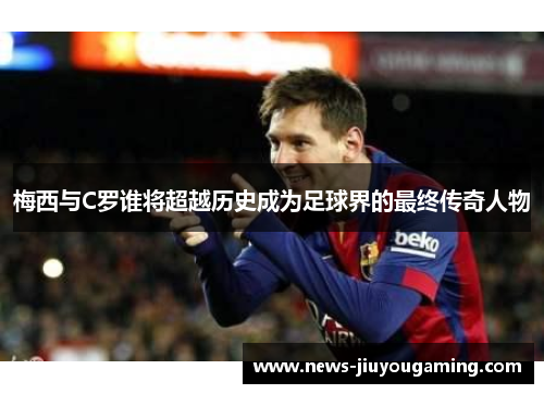 梅西与C罗谁将超越历史成为足球界的最终传奇人物