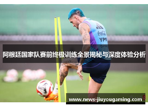 阿根廷国家队赛前终极训练全景揭秘与深度体验分析