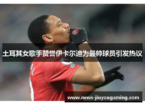 土耳其女歌手赞誉伊卡尔迪为最帅球员引发热议