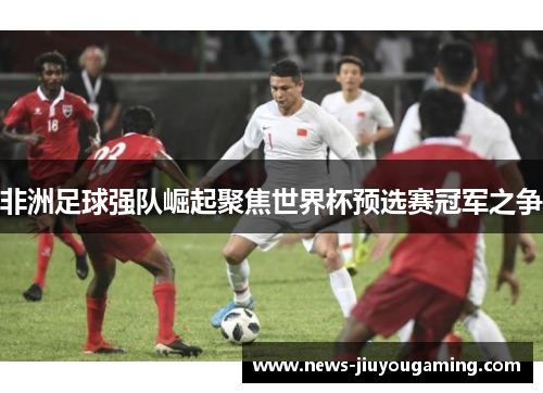 非洲足球强队崛起聚焦世界杯预选赛冠军之争