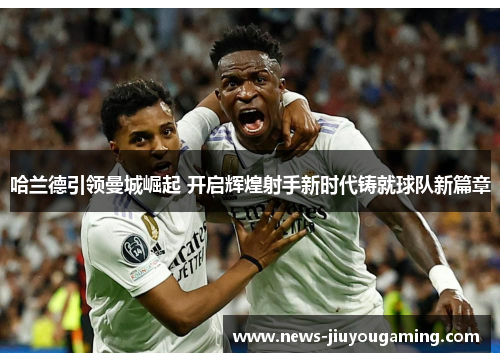 哈兰德引领曼城崛起 开启辉煌射手新时代铸就球队新篇章