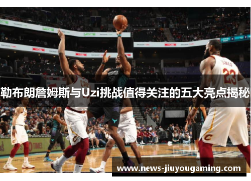勒布朗詹姆斯与Uzi挑战值得关注的五大亮点揭秘