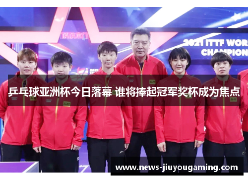 乒乓球亚洲杯今日落幕 谁将捧起冠军奖杯成为焦点