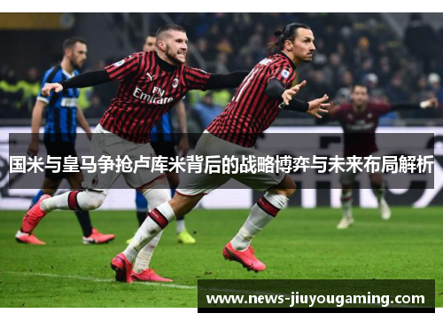 国米与皇马争抢卢库米背后的战略博弈与未来布局解析