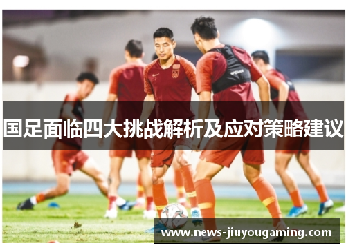 国足面临四大挑战解析及应对策略建议