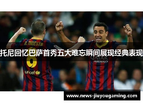 托尼回忆巴萨首秀五大难忘瞬间展现经典表现