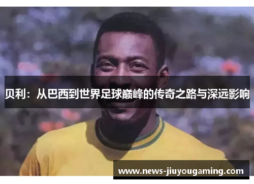 贝利：从巴西到世界足球巅峰的传奇之路与深远影响