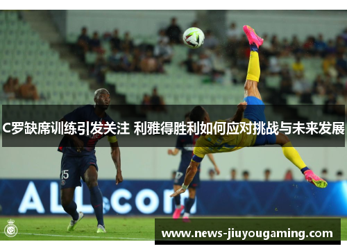 C罗缺席训练引发关注 利雅得胜利如何应对挑战与未来发展
