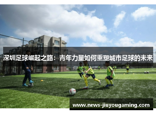 深圳足球崛起之路：青年力量如何重塑城市足球的未来