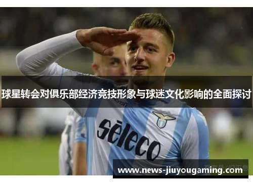 球星转会对俱乐部经济竞技形象与球迷文化影响的全面探讨