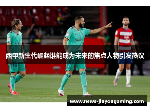 西甲新生代崛起谁能成为未来的焦点人物引发热议