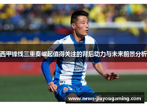 西甲锋线三重奏崛起值得关注的背后动力与未来前景分析 西甲锋线三重奏崛起值得关注的背后动力与未来前景分析