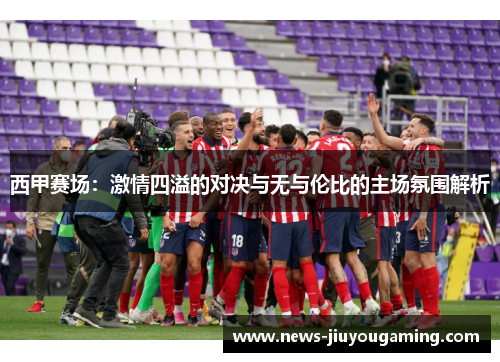 西甲赛场:激情四溢的对决与无与伦比的主场氛围解析 西甲赛场:激情四溢的对决与无与伦比的主场氛围解析