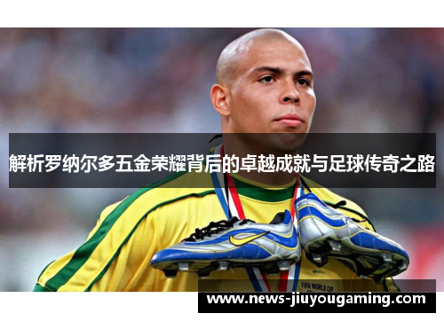 解析罗纳尔多五金荣耀背后的卓越成就与足球传奇之路 解析罗纳尔多五金荣耀背后的卓越成就与足球传奇之路