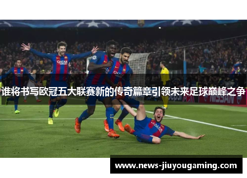谁将书写欧冠五大联赛新的传奇篇章引领未来足球巅峰之争 谁将书写欧冠五大联赛新的传奇篇章引领未来足球巅峰之争