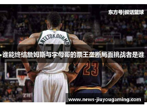 谁能终结詹姆斯与字母哥的票王垄断局面挑战者是谁 谁能终结詹姆斯与字母哥的票王垄断局面挑战者是谁