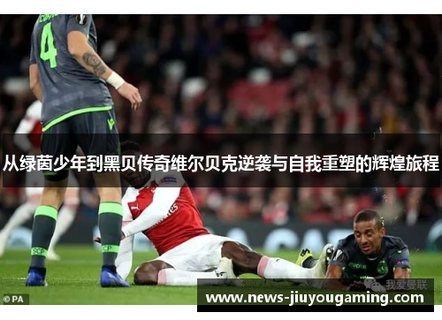 从绿茵少年到黑贝传奇维尔贝克逆袭与自我重塑的辉煌旅程 从绿茵少年到黑贝传奇维尔贝克逆袭与自我重塑的辉煌旅程