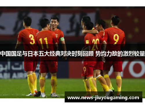 中国国足与日本五大经典对决时刻回顾 势均力敌的激烈较量 中国国足与日本五大经典对决时刻回顾 势均力敌的激烈较量