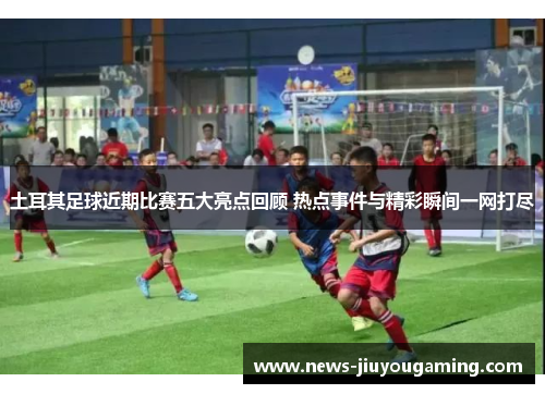 土耳其足球近期比赛五大亮点回顾 热点事件与精彩瞬间一网打尽 土耳其足球近期比赛五大亮点回顾 热点事件与精彩瞬间一网打尽