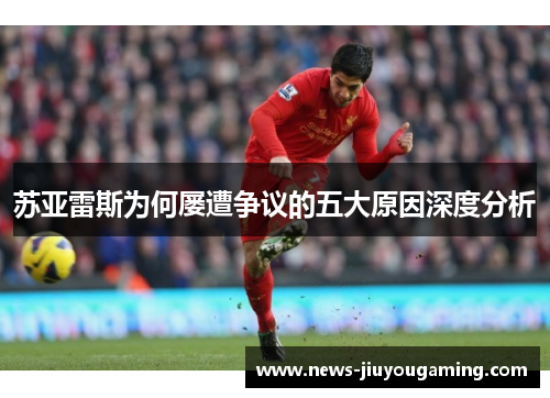 苏亚雷斯为何屡遭争议的五大原因深度分析 苏亚雷斯为何屡遭争议的五大原因深度分析