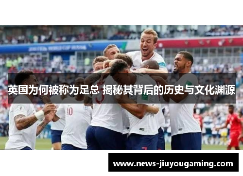 英国为何被称为足总 揭秘其背后的历史与文化渊源 英国为何被称为足总 揭秘其背后的历史与文化渊源