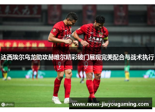 达西埃尔乌龙助攻赫维尔精彩破门展现完美配合与战术执行 达西埃尔乌龙助攻赫维尔精彩破门展现完美配合与战术执行
